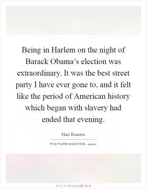 Being in Harlem on the night of Barack Obama’s election was extraordinary. It was the best street party I have ever gone to, and it felt like the period of American history which began with slavery had ended that evening Picture Quote #1
