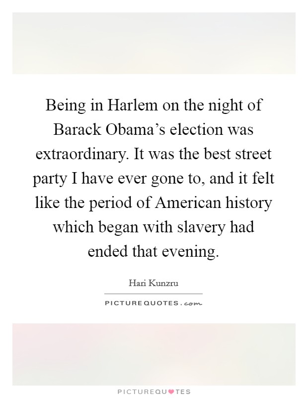 Being in Harlem on the night of Barack Obama's election was extraordinary. It was the best street party I have ever gone to, and it felt like the period of American history which began with slavery had ended that evening Picture Quote #1