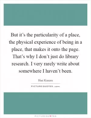 But it’s the particularity of a place, the physical experience of being in a place, that makes it onto the page. That’s why I don’t just do library research. I very rarely write about somewhere I haven’t been Picture Quote #1