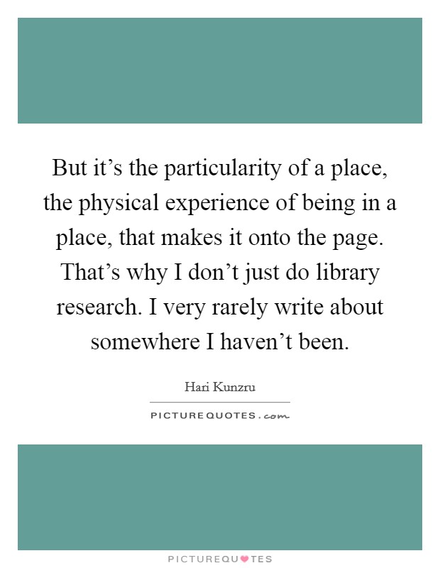 But it's the particularity of a place, the physical experience of being in a place, that makes it onto the page. That's why I don't just do library research. I very rarely write about somewhere I haven't been Picture Quote #1