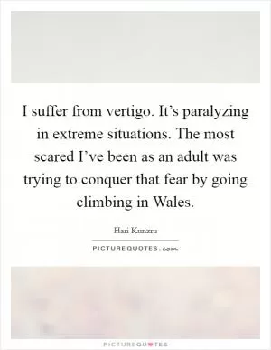 I suffer from vertigo. It’s paralyzing in extreme situations. The most scared I’ve been as an adult was trying to conquer that fear by going climbing in Wales Picture Quote #1