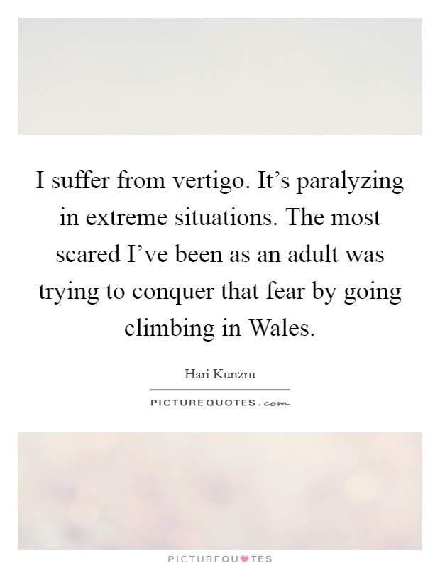 I suffer from vertigo. It's paralyzing in extreme situations. The most scared I've been as an adult was trying to conquer that fear by going climbing in Wales Picture Quote #1
