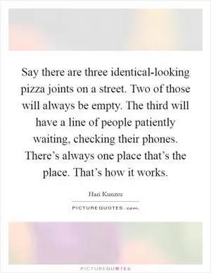 Say there are three identical-looking pizza joints on a street. Two of those will always be empty. The third will have a line of people patiently waiting, checking their phones. There’s always one place that’s the place. That’s how it works Picture Quote #1