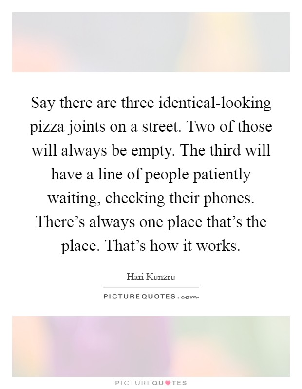 Say there are three identical-looking pizza joints on a street. Two of those will always be empty. The third will have a line of people patiently waiting, checking their phones. There's always one place that's the place. That's how it works Picture Quote #1