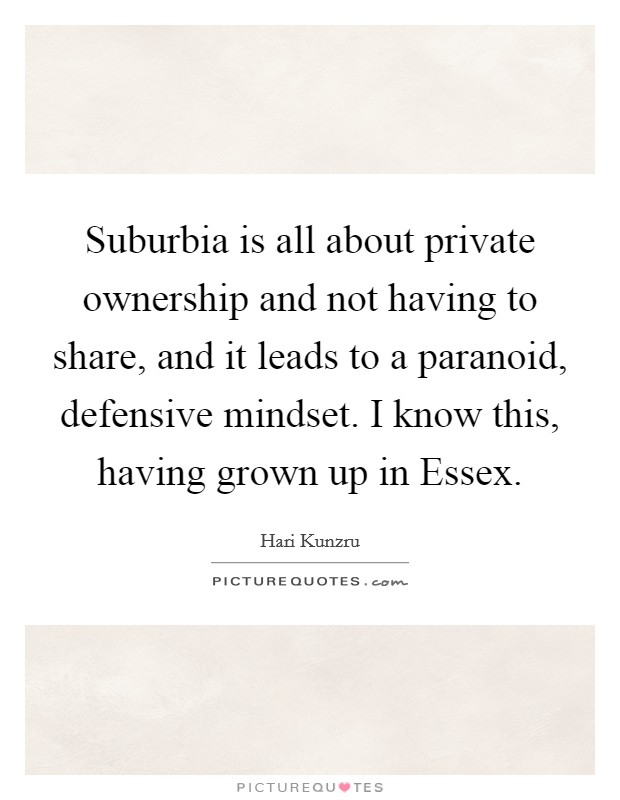 Suburbia is all about private ownership and not having to share, and it leads to a paranoid, defensive mindset. I know this, having grown up in Essex Picture Quote #1