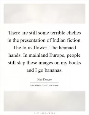 There are still some terrible cliches in the presentation of Indian fiction. The lotus flower. The hennaed hands. In mainland Europe, people still slap these images on my books and I go bananas Picture Quote #1