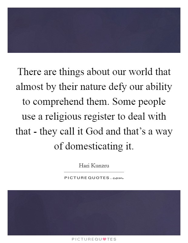 There are things about our world that almost by their nature defy our ability to comprehend them. Some people use a religious register to deal with that - they call it God and that's a way of domesticating it Picture Quote #1
