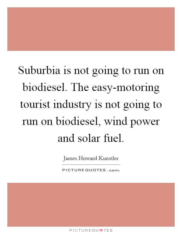 Suburbia is not going to run on biodiesel. The easy-motoring tourist industry is not going to run on biodiesel, wind power and solar fuel Picture Quote #1