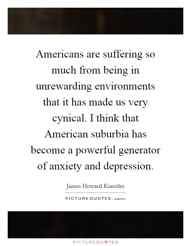 Americans are suffering so much from being in unrewarding environments that it has made us very cynical. I think that American suburbia has become a powerful generator of anxiety and depression Picture Quote #1