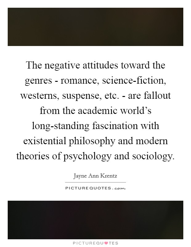 The negative attitudes toward the genres - romance, science-fiction, westerns, suspense, etc. - are fallout from the academic world's long-standing fascination with existential philosophy and modern theories of psychology and sociology Picture Quote #1