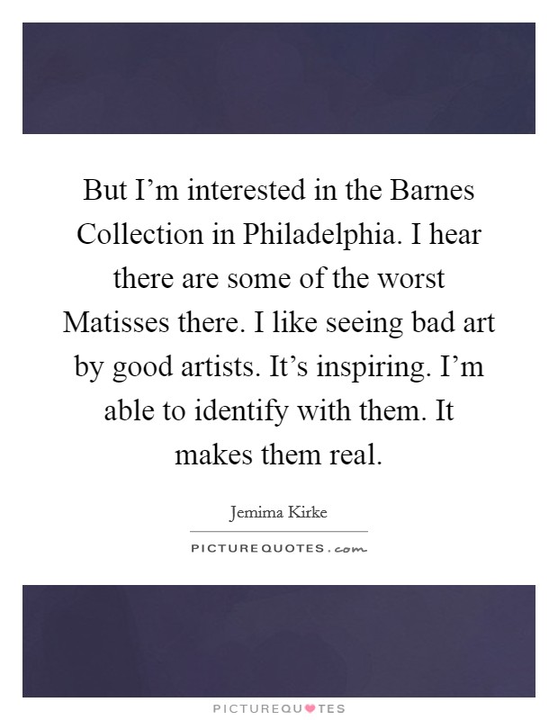 But I'm interested in the Barnes Collection in Philadelphia. I hear there are some of the worst Matisses there. I like seeing bad art by good artists. It's inspiring. I'm able to identify with them. It makes them real Picture Quote #1