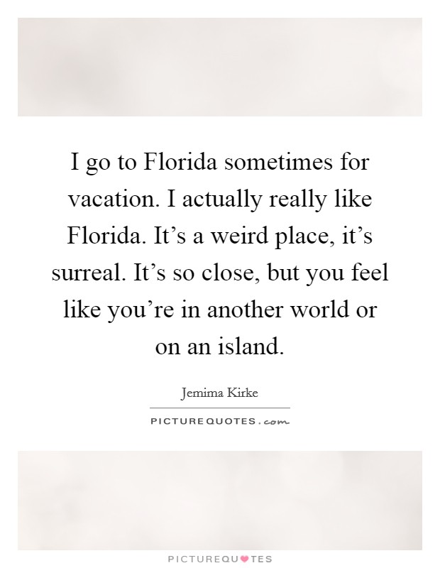 I go to Florida sometimes for vacation. I actually really like Florida. It's a weird place, it's surreal. It's so close, but you feel like you're in another world or on an island Picture Quote #1