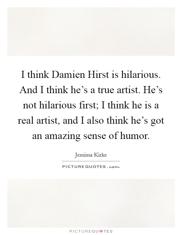I think Damien Hirst is hilarious. And I think he's a true artist. He's not hilarious first; I think he is a real artist, and I also think he's got an amazing sense of humor Picture Quote #1