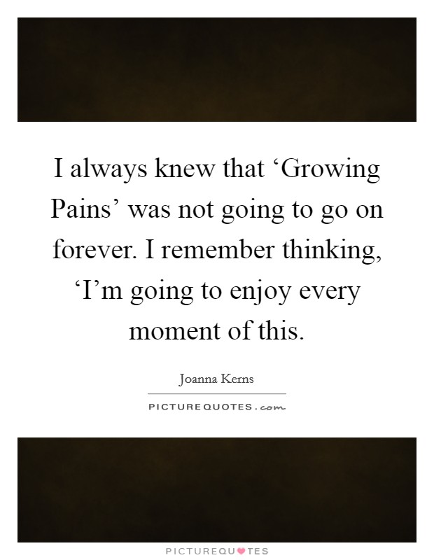 I always knew that ‘Growing Pains' was not going to go on forever. I remember thinking, ‘I'm going to enjoy every moment of this Picture Quote #1