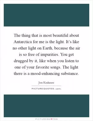 The thing that is most beautiful about Antarctica for me is the light. It’s like no other light on Earth, because the air is so free of impurities. You get drugged by it, like when you listen to one of your favorite songs. The light there is a mood-enhancing substance Picture Quote #1