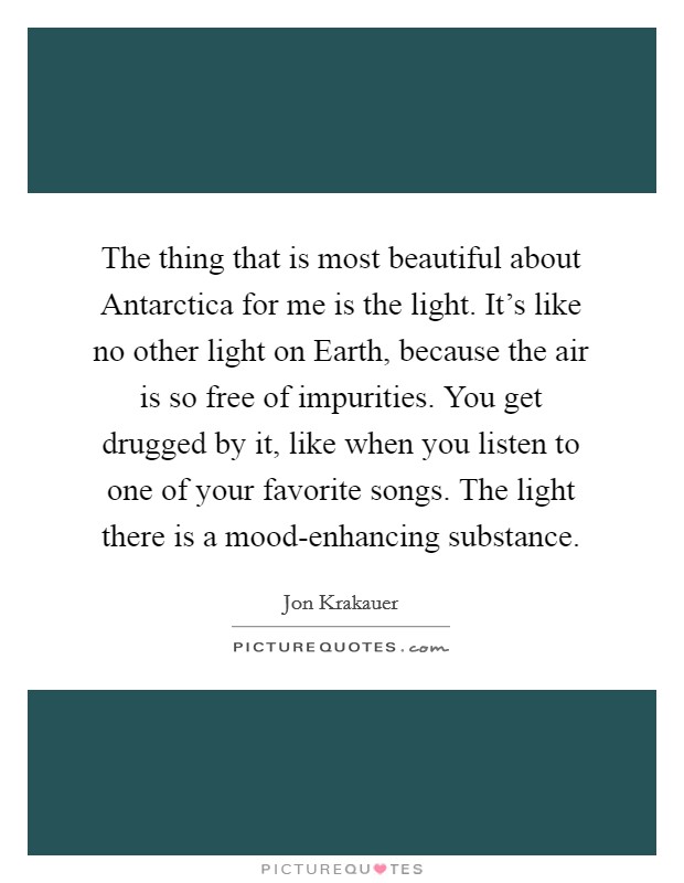 The thing that is most beautiful about Antarctica for me is the light. It's like no other light on Earth, because the air is so free of impurities. You get drugged by it, like when you listen to one of your favorite songs. The light there is a mood-enhancing substance Picture Quote #1