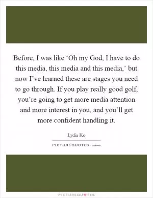 Before, I was like ‘Oh my God, I have to do this media, this media and this media,’ but now I’ve learned these are stages you need to go through. If you play really good golf, you’re going to get more media attention and more interest in you, and you’ll get more confident handling it Picture Quote #1