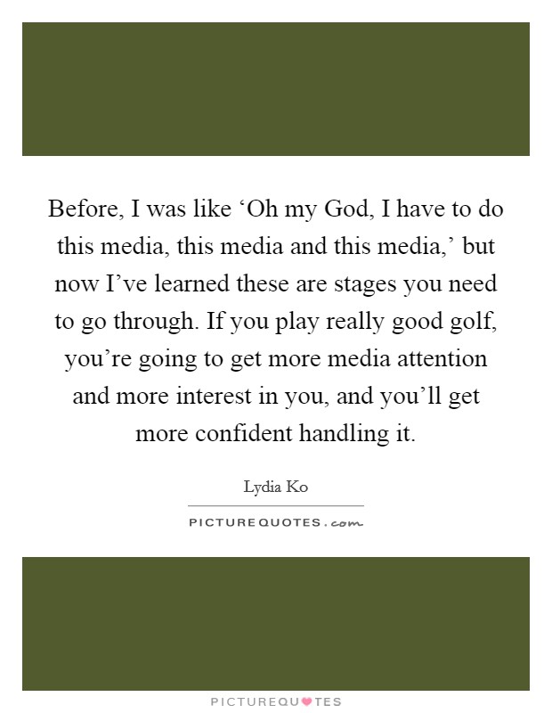 Before, I was like ‘Oh my God, I have to do this media, this media and this media,' but now I've learned these are stages you need to go through. If you play really good golf, you're going to get more media attention and more interest in you, and you'll get more confident handling it Picture Quote #1