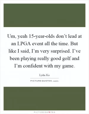 Um, yeah 15-year-olds don’t lead at an LPGA event all the time. But like I said, I’m very surprised. I’ve been playing really good golf and I’m confident with my game Picture Quote #1