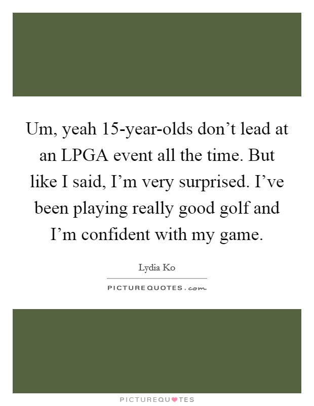 Um, yeah 15-year-olds don't lead at an LPGA event all the time. But like I said, I'm very surprised. I've been playing really good golf and I'm confident with my game Picture Quote #1