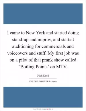 I came to New York and started doing stand-up and improv, and started auditioning for commercials and voiceovers and stuff. My first job was on a pilot of that prank show called ‘Boiling Points’ on MTV Picture Quote #1