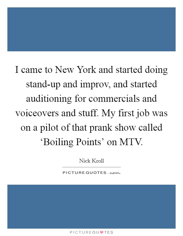 I came to New York and started doing stand-up and improv, and started auditioning for commercials and voiceovers and stuff. My first job was on a pilot of that prank show called ‘Boiling Points' on MTV Picture Quote #1