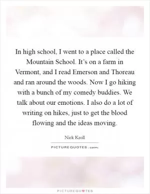 In high school, I went to a place called the Mountain School. It’s on a farm in Vermont, and I read Emerson and Thoreau and ran around the woods. Now I go hiking with a bunch of my comedy buddies. We talk about our emotions. I also do a lot of writing on hikes, just to get the blood flowing and the ideas moving Picture Quote #1