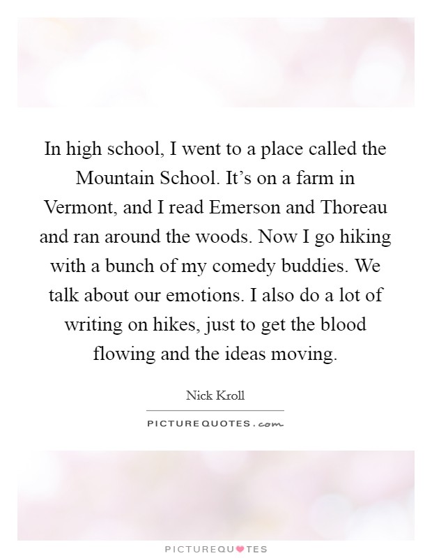 In high school, I went to a place called the Mountain School. It's on a farm in Vermont, and I read Emerson and Thoreau and ran around the woods. Now I go hiking with a bunch of my comedy buddies. We talk about our emotions. I also do a lot of writing on hikes, just to get the blood flowing and the ideas moving Picture Quote #1