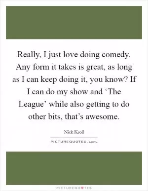 Really, I just love doing comedy. Any form it takes is great, as long as I can keep doing it, you know? If I can do my show and ‘The League’ while also getting to do other bits, that’s awesome Picture Quote #1