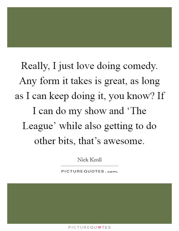 Really, I just love doing comedy. Any form it takes is great, as long as I can keep doing it, you know? If I can do my show and ‘The League' while also getting to do other bits, that's awesome Picture Quote #1