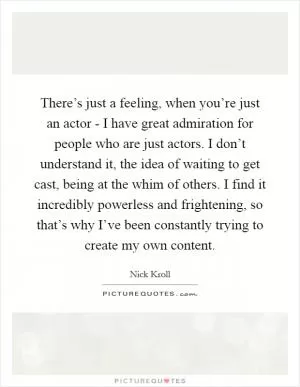 There’s just a feeling, when you’re just an actor - I have great admiration for people who are just actors. I don’t understand it, the idea of waiting to get cast, being at the whim of others. I find it incredibly powerless and frightening, so that’s why I’ve been constantly trying to create my own content Picture Quote #1