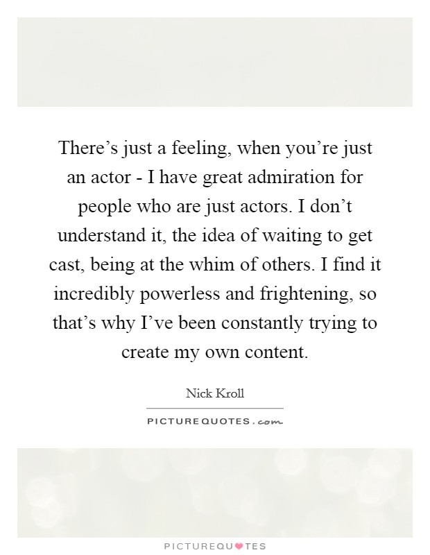 There's just a feeling, when you're just an actor - I have great admiration for people who are just actors. I don't understand it, the idea of waiting to get cast, being at the whim of others. I find it incredibly powerless and frightening, so that's why I've been constantly trying to create my own content Picture Quote #1