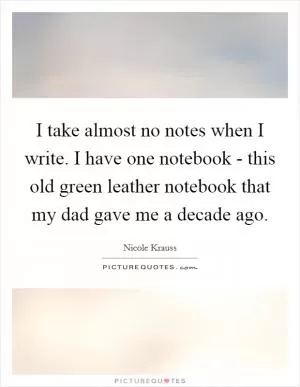 I take almost no notes when I write. I have one notebook - this old green leather notebook that my dad gave me a decade ago Picture Quote #1