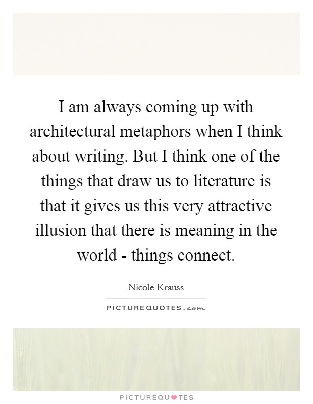 I am always coming up with architectural metaphors when I think about writing. But I think one of the things that draw us to literature is that it gives us this very attractive illusion that there is meaning in the world - things connect Picture Quote #1