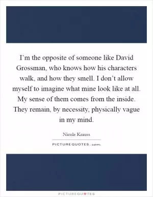 I’m the opposite of someone like David Grossman, who knows how his characters walk, and how they smell. I don’t allow myself to imagine what mine look like at all. My sense of them comes from the inside. They remain, by necessity, physically vague in my mind Picture Quote #1
