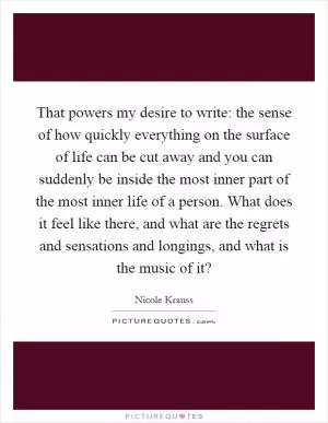 That powers my desire to write: the sense of how quickly everything on the surface of life can be cut away and you can suddenly be inside the most inner part of the most inner life of a person. What does it feel like there, and what are the regrets and sensations and longings, and what is the music of it? Picture Quote #1