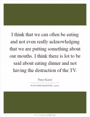 I think that we can often be eating and not even really acknowledging that we are putting something about our mouths. I think there is lot to be said about eating dinner and not having the distraction of the TV Picture Quote #1