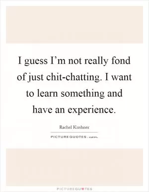 I guess I’m not really fond of just chit-chatting. I want to learn something and have an experience Picture Quote #1