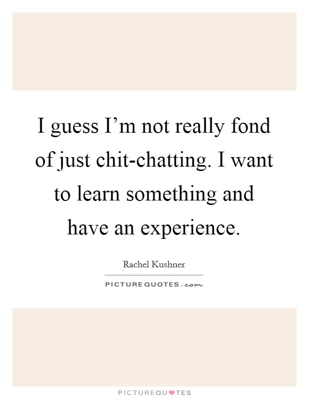 I guess I'm not really fond of just chit-chatting. I want to learn something and have an experience Picture Quote #1