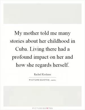 My mother told me many stories about her childhood in Cuba. Living there had a profound impact on her and how she regards herself Picture Quote #1