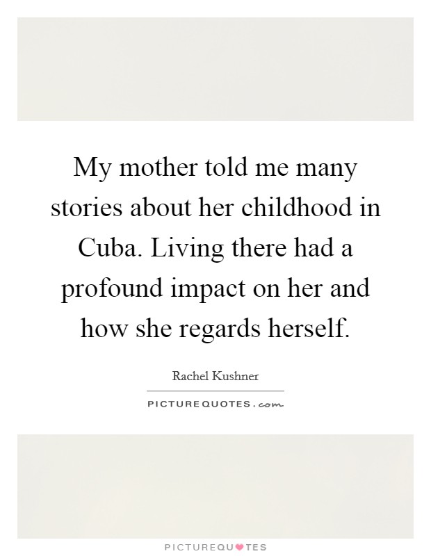 My mother told me many stories about her childhood in Cuba. Living there had a profound impact on her and how she regards herself Picture Quote #1