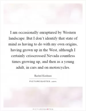 I am occasionally enraptured by Western landscape. But I don’t identify that state of mind as having to do with my own origins, having grown up in the West, although I certainly crisscrossed Nevada countless times growing up, and then as a young adult, in cars and on motorcycles Picture Quote #1