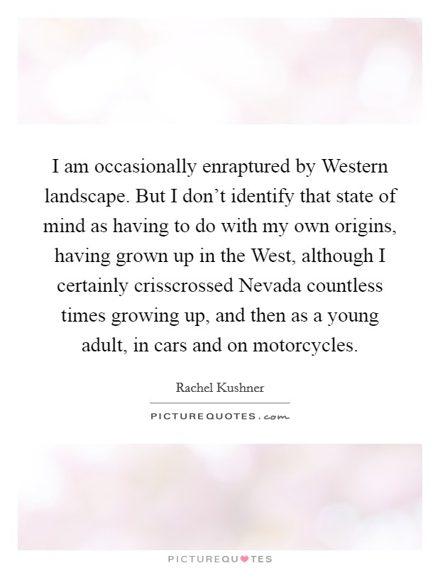 I am occasionally enraptured by Western landscape. But I don't identify that state of mind as having to do with my own origins, having grown up in the West, although I certainly crisscrossed Nevada countless times growing up, and then as a young adult, in cars and on motorcycles Picture Quote #1