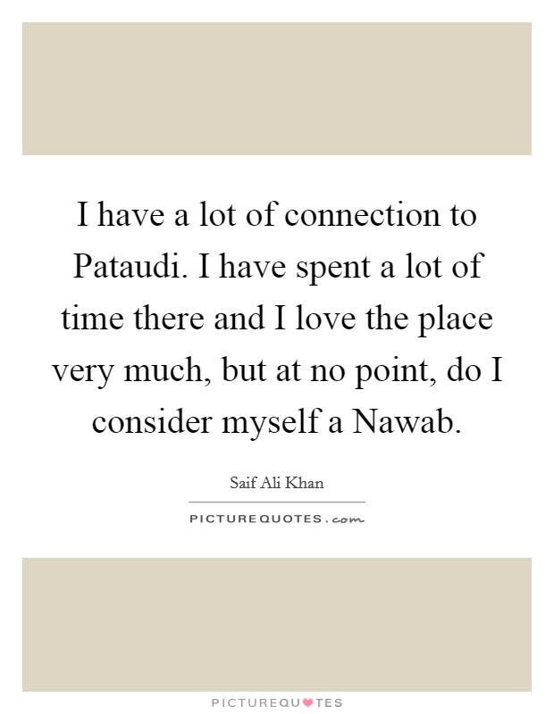 I have a lot of connection to Pataudi. I have spent a lot of time there and I love the place very much, but at no point, do I consider myself a Nawab Picture Quote #1