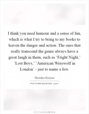 I think you need humour and a sense of fun, which is what I try to bring to my books to leaven the danger and action. The ones that really transcend the genre always have a great laugh in them, such as ‘Fright Night,’ ‘Lost Boys,’ ‘American Werewolf in London’ - just to name a few Picture Quote #1
