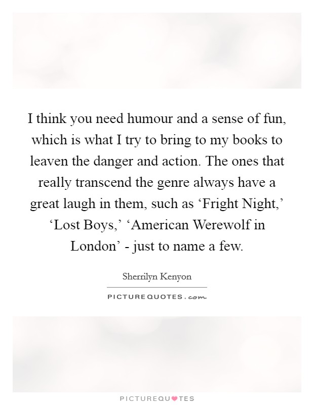 I think you need humour and a sense of fun, which is what I try to bring to my books to leaven the danger and action. The ones that really transcend the genre always have a great laugh in them, such as ‘Fright Night,' ‘Lost Boys,' ‘American Werewolf in London' - just to name a few Picture Quote #1