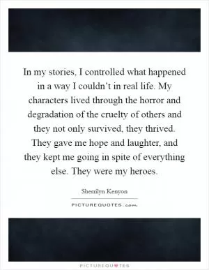 In my stories, I controlled what happened in a way I couldn’t in real life. My characters lived through the horror and degradation of the cruelty of others and they not only survived, they thrived. They gave me hope and laughter, and they kept me going in spite of everything else. They were my heroes Picture Quote #1