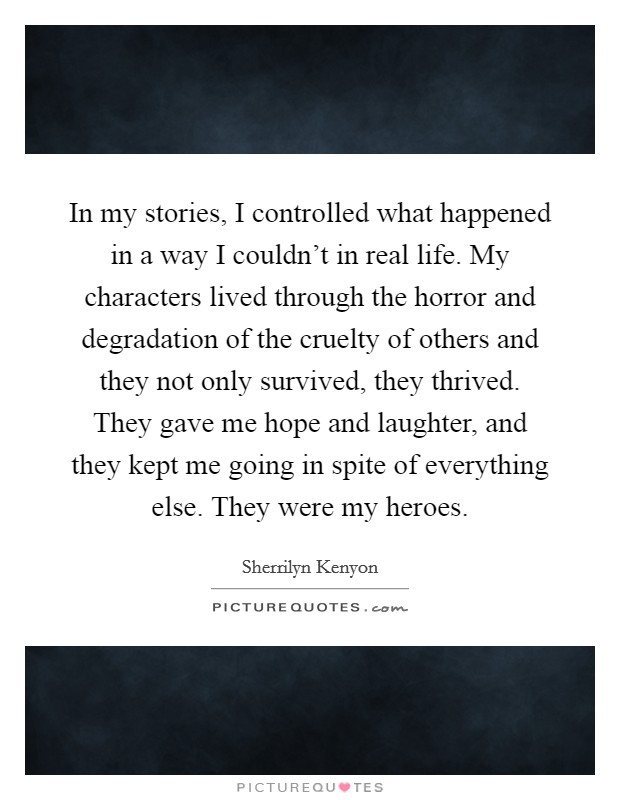 In my stories, I controlled what happened in a way I couldn't in real life. My characters lived through the horror and degradation of the cruelty of others and they not only survived, they thrived. They gave me hope and laughter, and they kept me going in spite of everything else. They were my heroes Picture Quote #1