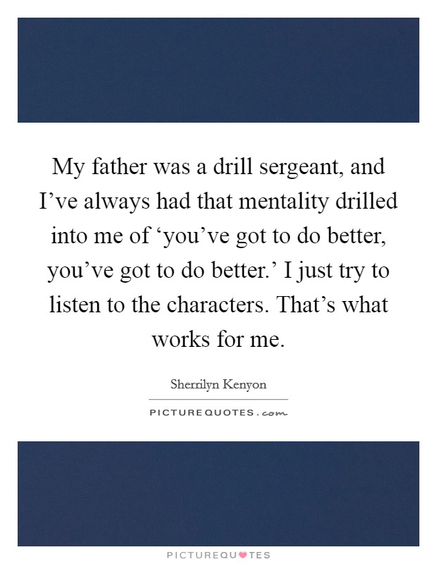 My father was a drill sergeant, and I've always had that mentality drilled into me of ‘you've got to do better, you've got to do better.' I just try to listen to the characters. That's what works for me Picture Quote #1