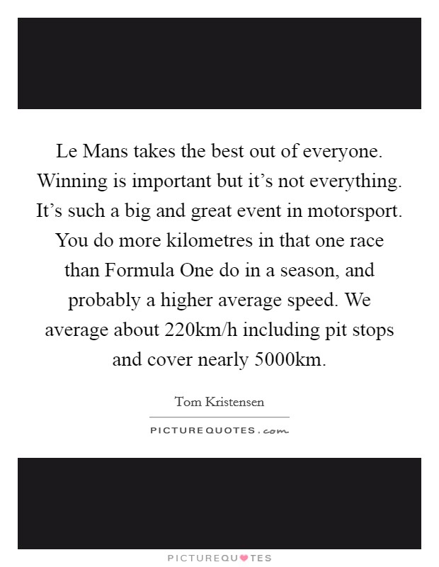 Le Mans takes the best out of everyone. Winning is important but it's not everything. It's such a big and great event in motorsport. You do more kilometres in that one race than Formula One do in a season, and probably a higher average speed. We average about 220km/h including pit stops and cover nearly 5000km Picture Quote #1